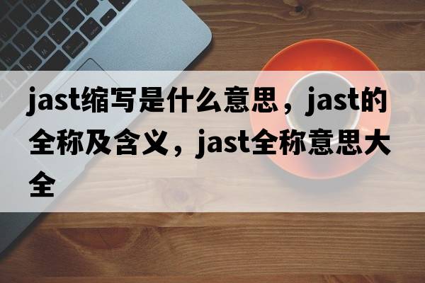 jast縮寫(xiě)是什么意思，jast的全稱(chēng)及含義，jast全稱(chēng)意思大全