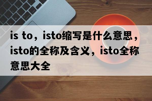 is to，isto縮寫(xiě)是什么意思，isto的全稱(chēng)及含義，isto全稱(chēng)意思大全