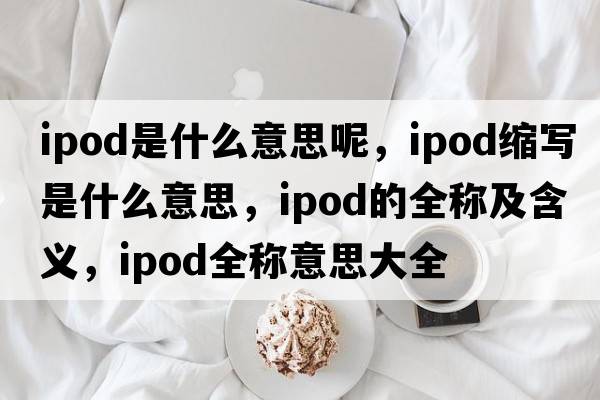 ipod是什么意思呢，ipod縮寫(xiě)是什么意思，ipod的全稱(chēng)及含義，ipod全稱(chēng)意思大全