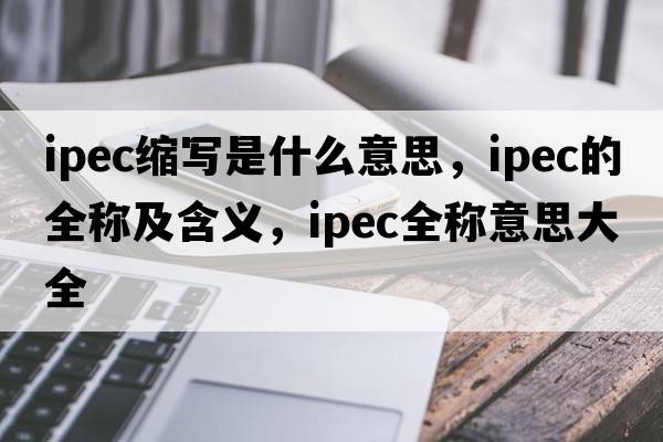 ipec縮寫(xiě)是什么意思，ipec的全稱(chēng)及含義，ipec全稱(chēng)意思大全
