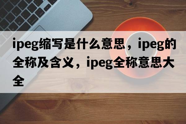 ipeg縮寫(xiě)是什么意思，ipeg的全稱(chēng)及含義，ipeg全稱(chēng)意思大全