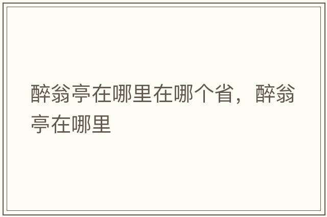 醉翁亭在哪里在哪個(gè)省，醉翁亭在哪里