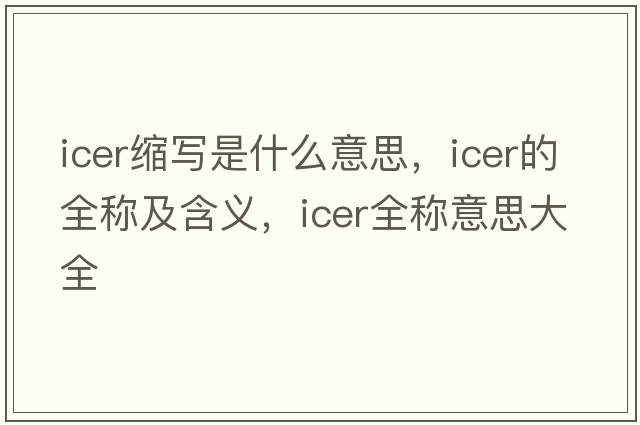 icer縮寫(xiě)是什么意思，icer的全稱(chēng)及含義，icer全稱(chēng)意思大全
