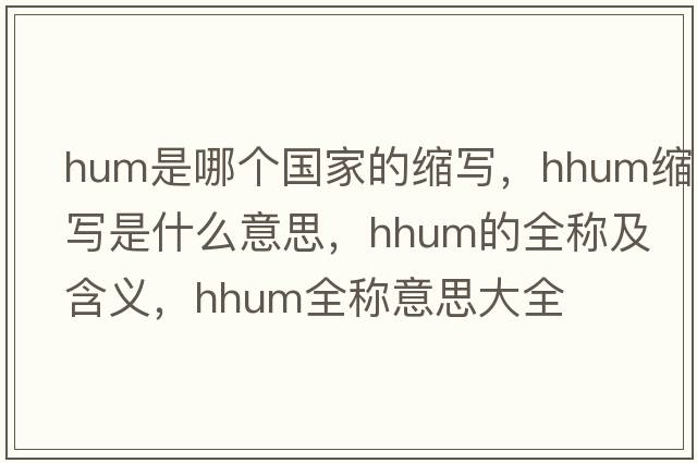 hum是哪個(gè)國家的縮寫(xiě)，hhum縮寫(xiě)是什么意思，hhum的全稱(chēng)及含義，hhum全稱(chēng)意思大全