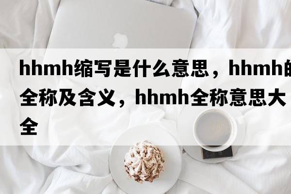 hhmh縮寫(xiě)是什么意思，hhmh的全稱(chēng)及含義，hhmh全稱(chēng)意思大全