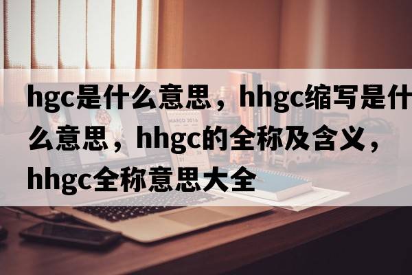 hgc是什么意思，hhgc縮寫(xiě)是什么意思，hhgc的全稱(chēng)及含義，hhgc全稱(chēng)意思大全