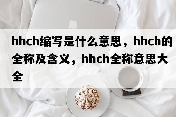 hhch縮寫(xiě)是什么意思，hhch的全稱(chēng)及含義，hhch全稱(chēng)意思大全