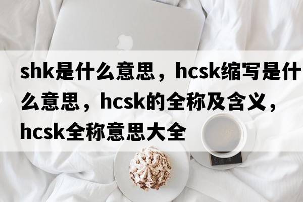 shk是什么意思，hcsk縮寫(xiě)是什么意思，hcsk的全稱(chēng)及含義，hcsk全稱(chēng)意思大全