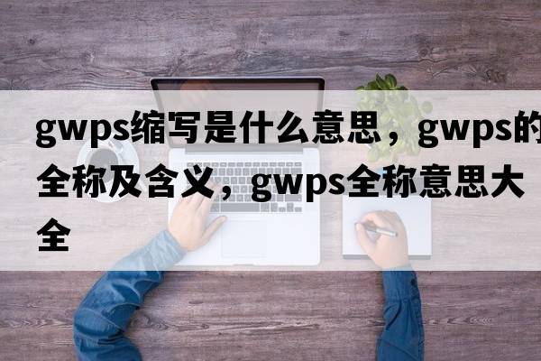 gwps縮寫(xiě)是什么意思，gwps的全稱(chēng)及含義，gwps全稱(chēng)意思大全
