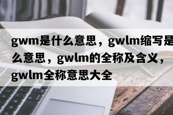 gwm是什么意思，gwlm縮寫(xiě)是什么意思，gwlm的全稱(chēng)及含義，gwlm全稱(chēng)意思大全