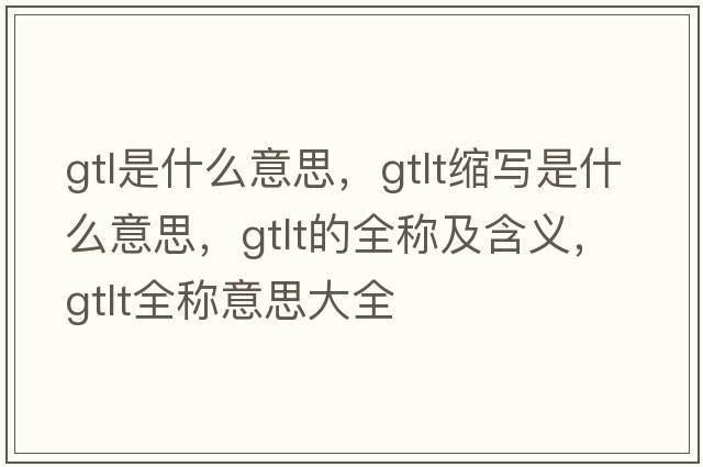 gtl是什么意思，gtlt縮寫(xiě)是什么意思，gtlt的全稱(chēng)及含義，gtlt全稱(chēng)意思大全