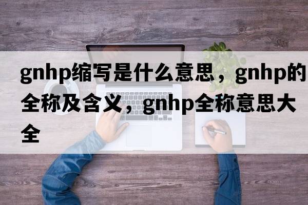gnhp縮寫(xiě)是什么意思，gnhp的全稱(chēng)及含義，gnhp全稱(chēng)意思大全