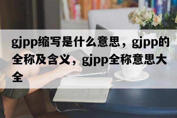 gjpp縮寫(xiě)是什么意思，gjpp的全稱(chēng)及含義，gjpp全稱(chēng)意思大全