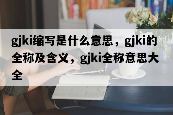 gjki縮寫(xiě)是什么意思，gjki的全稱(chēng)及含義，gjki全稱(chēng)意思大全