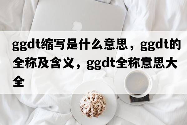 ggdt縮寫(xiě)是什么意思，ggdt的全稱(chēng)及含義，ggdt全稱(chēng)意思大全