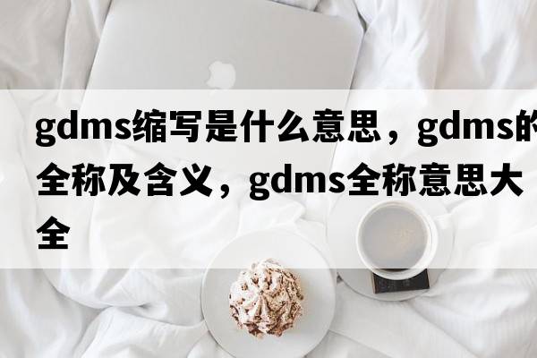 gdms縮寫(xiě)是什么意思，gdms的全稱(chēng)及含義，gdms全稱(chēng)意思大全