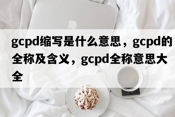 gcpd縮寫(xiě)是什么意思，gcpd的全稱(chēng)及含義，gcpd全稱(chēng)意思大全