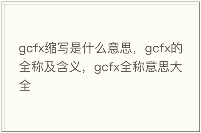 gcfx縮寫(xiě)是什么意思，gcfx的全稱(chēng)及含義，gcfx全稱(chēng)意思大全