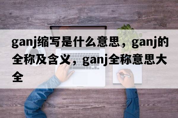 ganj縮寫(xiě)是什么意思，ganj的全稱(chēng)及含義，ganj全稱(chēng)意思大全