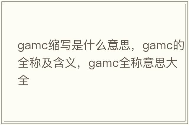 gamc縮寫(xiě)是什么意思，gamc的全稱(chēng)及含義，gamc全稱(chēng)意思大全