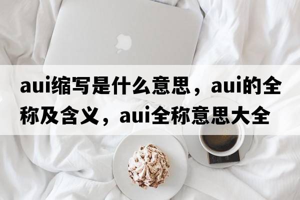 aui縮寫(xiě)是什么意思，aui的全稱(chēng)及含義，aui全稱(chēng)意思大全