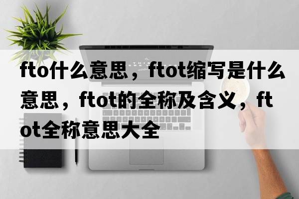 fto什么意思，ftot縮寫(xiě)是什么意思，ftot的全稱(chēng)及含義，ftot全稱(chēng)意思大全