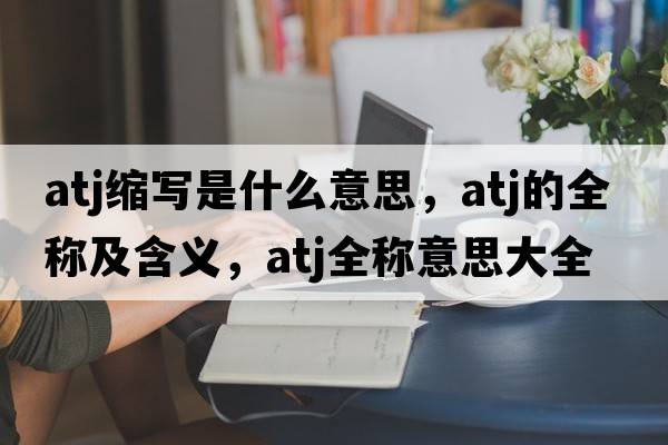 atj縮寫(xiě)是什么意思，atj的全稱(chēng)及含義，atj全稱(chēng)意思大全