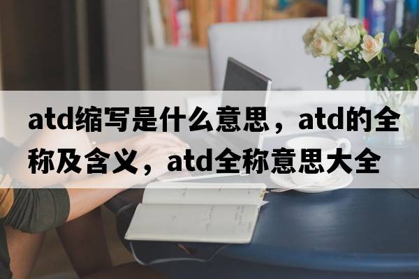 atd縮寫(xiě)是什么意思，atd的全稱(chēng)及含義，atd全稱(chēng)意思大全