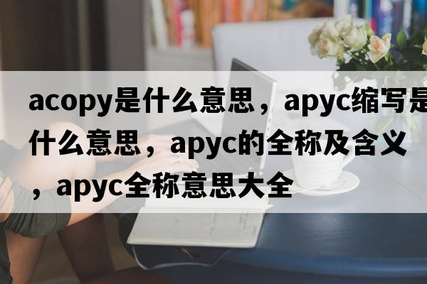 acopy是什么意思，apyc縮寫(xiě)是什么意思，apyc的全稱(chēng)及含義，apyc全稱(chēng)意思大全