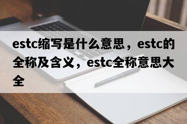 estc縮寫(xiě)是什么意思，estc的全稱(chēng)及含義，estc全稱(chēng)意思大全