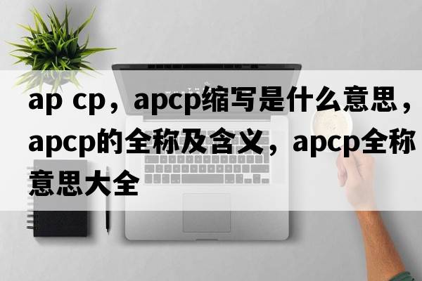 ap cp，apcp縮寫(xiě)是什么意思，apcp的全稱(chēng)及含義，apcp全稱(chēng)意思大全