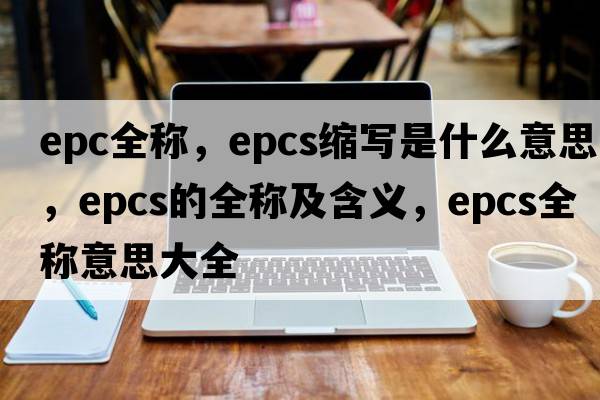 epc全稱(chēng)，epcs縮寫(xiě)是什么意思，epcs的全稱(chēng)及含義，epcs全稱(chēng)意思大全