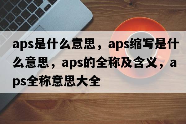 aps是什么意思，aps縮寫(xiě)是什么意思，aps的全稱(chēng)及含義，aps全稱(chēng)意思大全