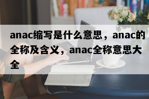anac縮寫(xiě)是什么意思，anac的全稱(chēng)及含義，anac全稱(chēng)意思大全