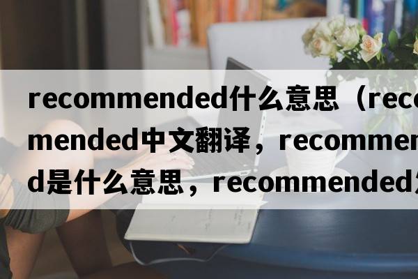 recommended什么意思（recommended中文翻譯，recommended是什么意思，recommended發(fā)音、用法及例句）