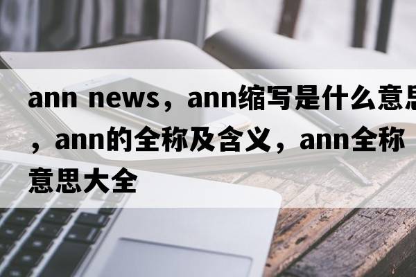 ann news，ann縮寫(xiě)是什么意思，ann的全稱(chēng)及含義，ann全稱(chēng)意思大全