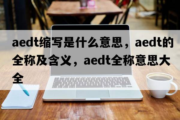 aedt縮寫(xiě)是什么意思，aedt的全稱(chēng)及含義，aedt全稱(chēng)意思大全