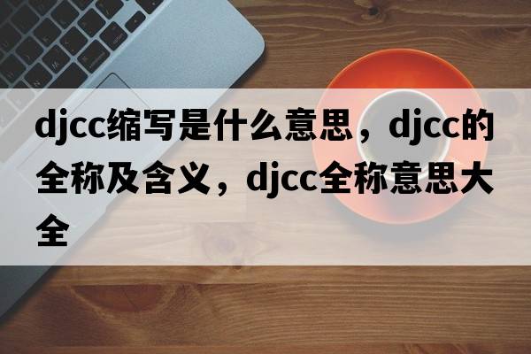 djcc縮寫(xiě)是什么意思，djcc的全稱(chēng)及含義，djcc全稱(chēng)意思大全