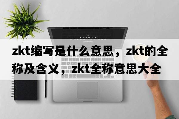 zkt縮寫(xiě)是什么意思，zkt的全稱(chēng)及含義，zkt全稱(chēng)意思大全