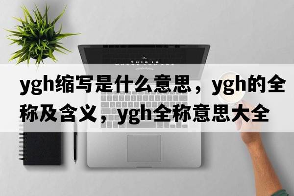 ygh縮寫(xiě)是什么意思，ygh的全稱(chēng)及含義，ygh全稱(chēng)意思大全