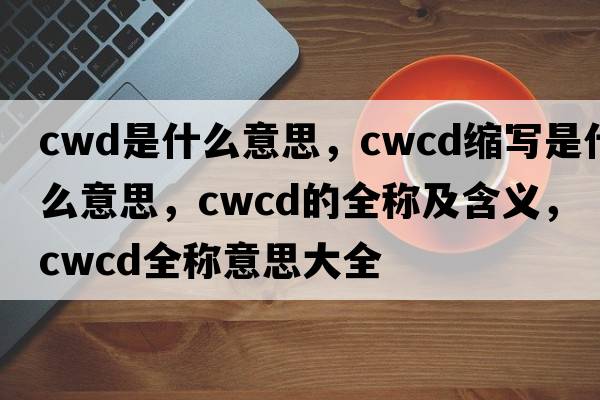 cwd是什么意思，cwcd縮寫(xiě)是什么意思，cwcd的全稱(chēng)及含義，cwcd全稱(chēng)意思大全