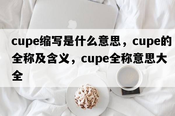 cupe縮寫(xiě)是什么意思，cupe的全稱(chēng)及含義，cupe全稱(chēng)意思大全