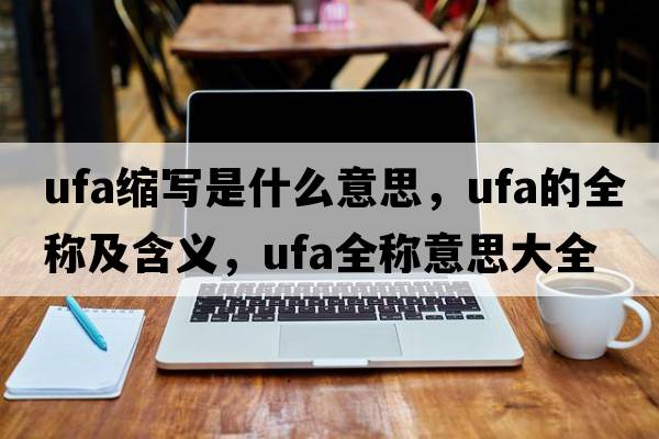 ufa縮寫(xiě)是什么意思，ufa的全稱(chēng)及含義，ufa全稱(chēng)意思大全
