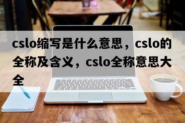 cslo縮寫(xiě)是什么意思，cslo的全稱(chēng)及含義，cslo全稱(chēng)意思大全