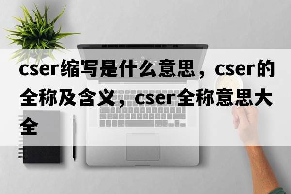 cser縮寫(xiě)是什么意思，cser的全稱(chēng)及含義，cser全稱(chēng)意思大全