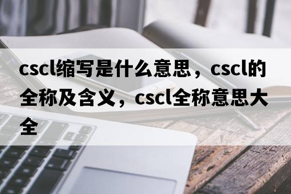 cscl縮寫(xiě)是什么意思，cscl的全稱(chēng)及含義，cscl全稱(chēng)意思大全