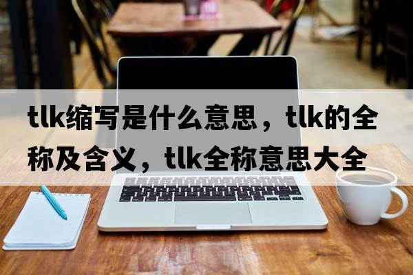 tlk縮寫(xiě)是什么意思，tlk的全稱(chēng)及含義，tlk全稱(chēng)意思大全
