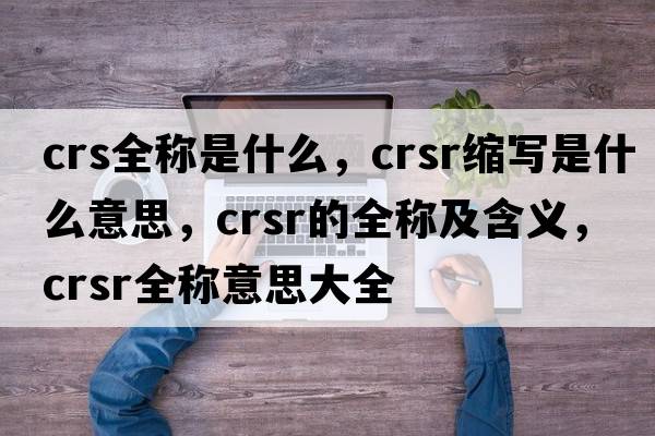 crs全稱(chēng)是什么，crsr縮寫(xiě)是什么意思，crsr的全稱(chēng)及含義，crsr全稱(chēng)意思大全