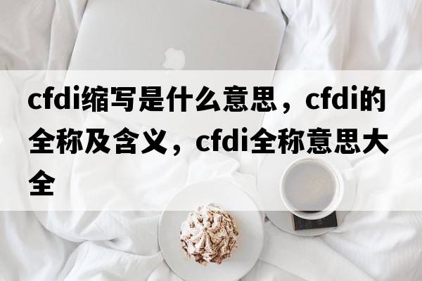cfdi縮寫(xiě)是什么意思，cfdi的全稱(chēng)及含義，cfdi全稱(chēng)意思大全