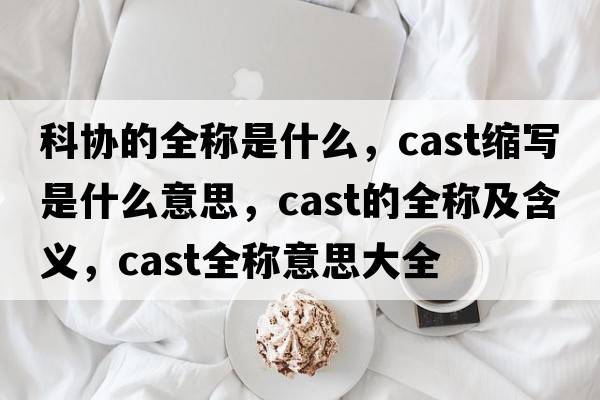 科協(xié)的全稱(chēng)是什么，cast縮寫(xiě)是什么意思，cast的全稱(chēng)及含義，cast全稱(chēng)意思大全